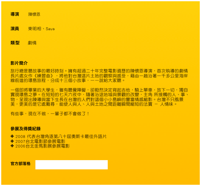 導演       陳懷恩

演員       東明相、Saya

類型      劇情


影片簡介
旅行總是聽故事的最好時刻。擁有超過二十年完整電影資歷的陳懷恩導演，首次執導的劇情長片處女作《練習曲》，將他對台灣這片土地的觀察與感受，藉由一趟沿著一千多公里海岸線前進的環島旅程，分成十三個小故事，一一說給大家聽。 
 一個即將畢業的大學生，雖有聽覺障礙，卻毅然決定背起吉他，騎上單車，放下一切，獨自實現環島之夢。在短短的七天六夜中，隨著沿途地域與景觀的改變，主角 所接觸的人、事、物，呈現出陳導與當下生長在台灣的人們對這個小小島嶼的豐富情感縮影。台灣不只風景美，更美的是它處難尋，能使人與人、人與土地之間距離瞬間縮短的法寶 － 人情味。

有些事，現在不做，一輩子都不會做了！ 
 

參展及得獎紀錄
2008 代表台灣角逐第八十屆奧斯卡最佳外語片
2007台北電影節參展電影
2006台北金馬影展參展電影


官方部落格    http://www.wretch.cc/blog/EtudeBIKE