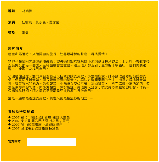 導演     林靖傑

演員      桂綸鎂、莫子儀、賈孝國

類型      劇情


影片簡介
當生命陷落時，來段獨自的旅行，追尋最神秘的聲音，尋找愛情。 
精神科醫師阿才瀕臨崩潰邊緣；被失戀打擊的錄音師小湯跑錯了拍片現場；上班族小雲做愛後忍受男友跟另一個愛人在電話裏甜言蜜語。這三個人都走到了生命的十字路口，他們需要逃離，才能再一次找到自己。  
小湯離開台北，邁向東台灣錄音與自我救贖的旅程。小雲剛搬家，她不斷收到寄給前房客的信，信裏面是錄音帶。聽了錄音帶裏的聲音，小雲決定離開窒悶的台北，出發去尋找錄音帶裏，聲音發出的地方。透過聲音，小湯跟女友傾訴著；透過聲音，小雲在追尋小湯的足跡。遊蕩在東海岸的阿才，與小湯相遇，萍水相逢，兩個男人分享了彼此內心最脆弱的私密。作為一個精神科醫師，阿才最終發現最需要被治療的是他自己…….  這是一趟最最遙遠的旅程。終會來到最接近你的地方……


參展及得獎紀錄
2007 第 64 屆威尼斯影展-影評人週獎
2007 東京影展入圍「亞洲之風」單元
2007 釜山國際影展亞洲視窗單元
2007 台北電影節評審團特別獎


官方網站      www.wretch.cc/blog/Distant2007 