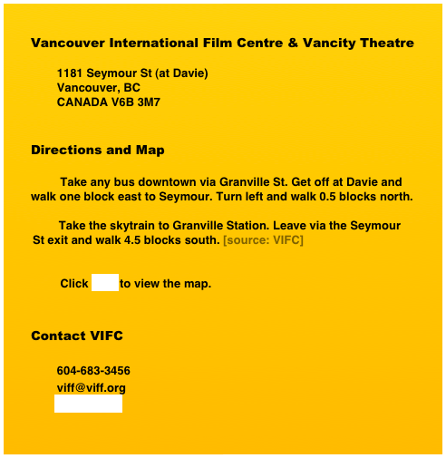 Vancouver International Film Centre & Vancity Theatre

        1181 Seymour St (at Davie)
        Vancouver, BC
        CANADA V6B 3M7


Directions and Map
     
         Take any bus downtown via Granville St. Get off at Davie and         walk one block east to Seymour. Turn left and walk 0.5 blocks north.
        
        Take the skytrain to Granville Station. Leave via the Seymour St exit and walk 4.5 blocks south. [source: VIFC]


         Click here to view the map.


Contact VIFC

        604-683-3456
        viff@viff.org
        www.viff.org
